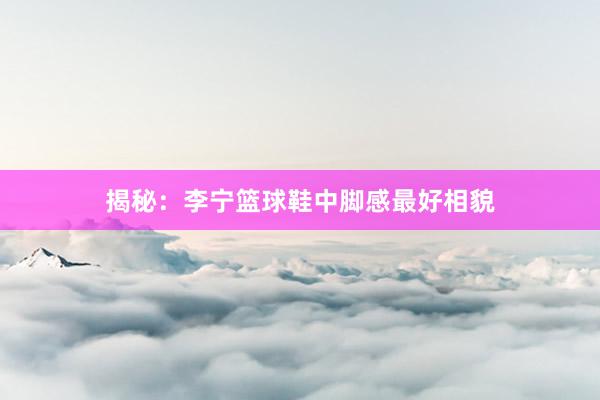 揭秘：李宁篮球鞋中脚感最好相貌