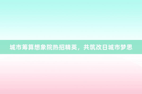 城市筹算想象院热招精英，共筑改日城市梦思